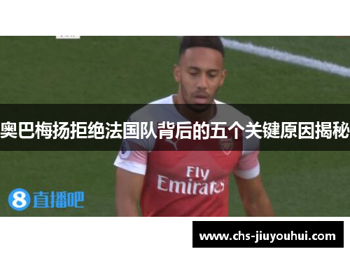 奥巴梅扬拒绝法国队背后的五个关键原因揭秘