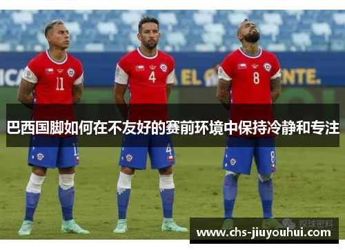 巴西国脚如何在不友好的赛前环境中保持冷静和专注