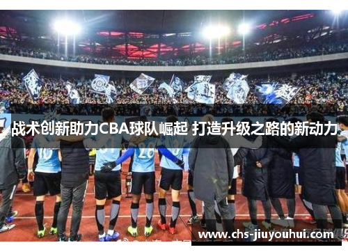 战术创新助力CBA球队崛起 打造升级之路的新动力 战术创新助力CBA球队崛起 打造升级之路的新动力