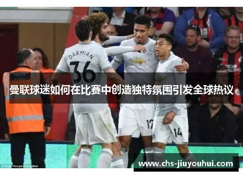 曼联球迷如何在比赛中创造独特氛围引发全球热议