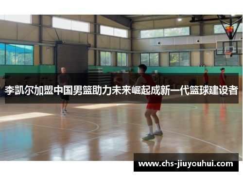 李凯尔加盟中国男篮助力未来崛起成新一代篮球建设者