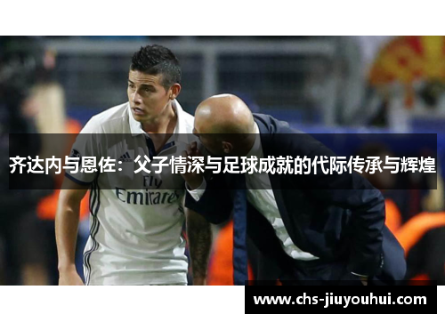 齐达内与恩佐:父子情深与足球成就的代际传承与辉煌 齐达内与恩佐:父子情深与足球成就的代际传承与辉煌